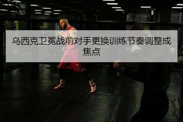乌西克卫冕战前对手更换训练节奏调整成焦点（STARSPORTS）